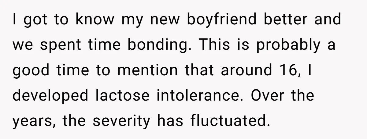 I got to know my new boyfriend better and we spent time bonding. This is probably a good time to mention that around 16, I developed lactose intolerance. Over the...
