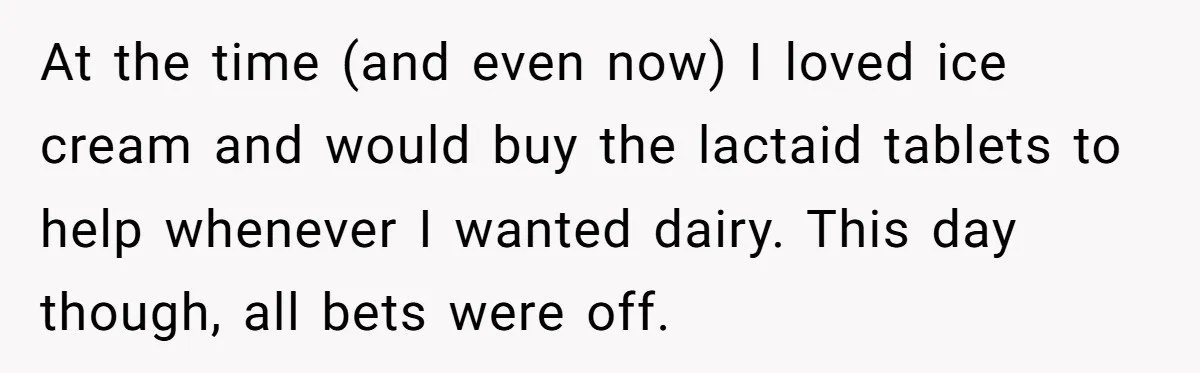 At the time (and even now) I loved ice cream and would buy the lactaid tablets to help whenever I wanted dairy. This day though, all bets were off.