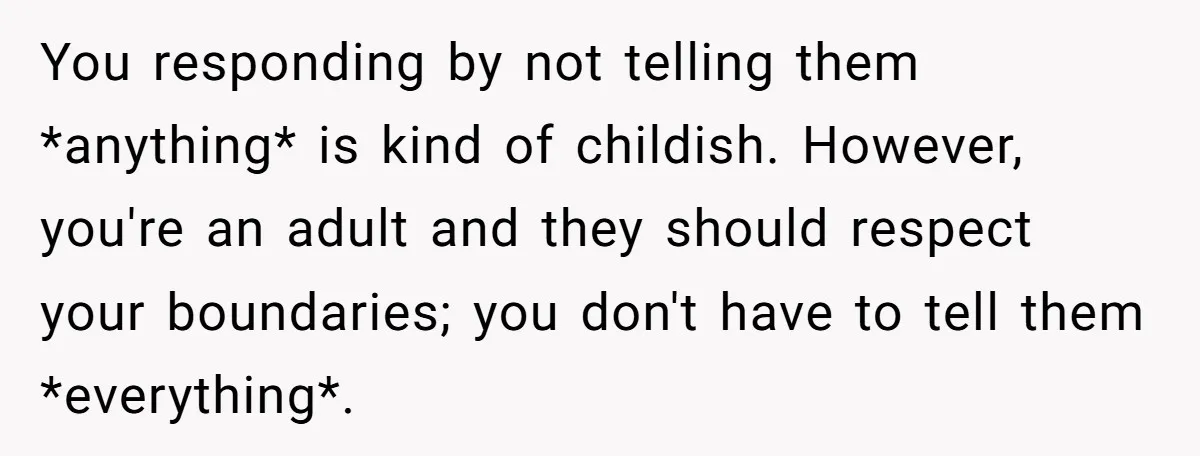 You responding by not telling them *anything* is kind of childish. However, you're an adult and they should respect your boundaries; you don't have to tell them *everything*.