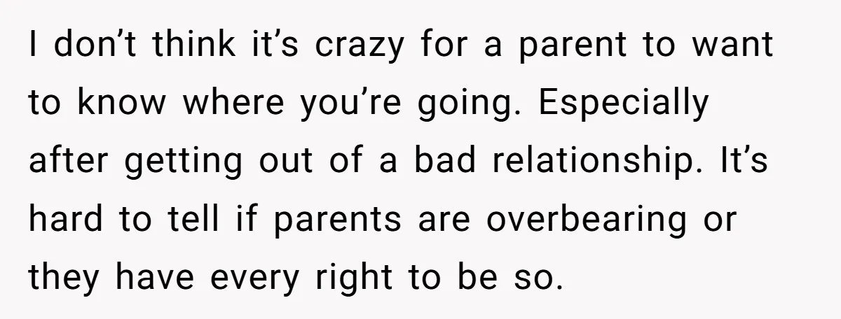 I don’t think it’s crazy for a parent to want to know where you’re going. Especially after getting out of a bad relationship. It’s hard to tell if parents are...