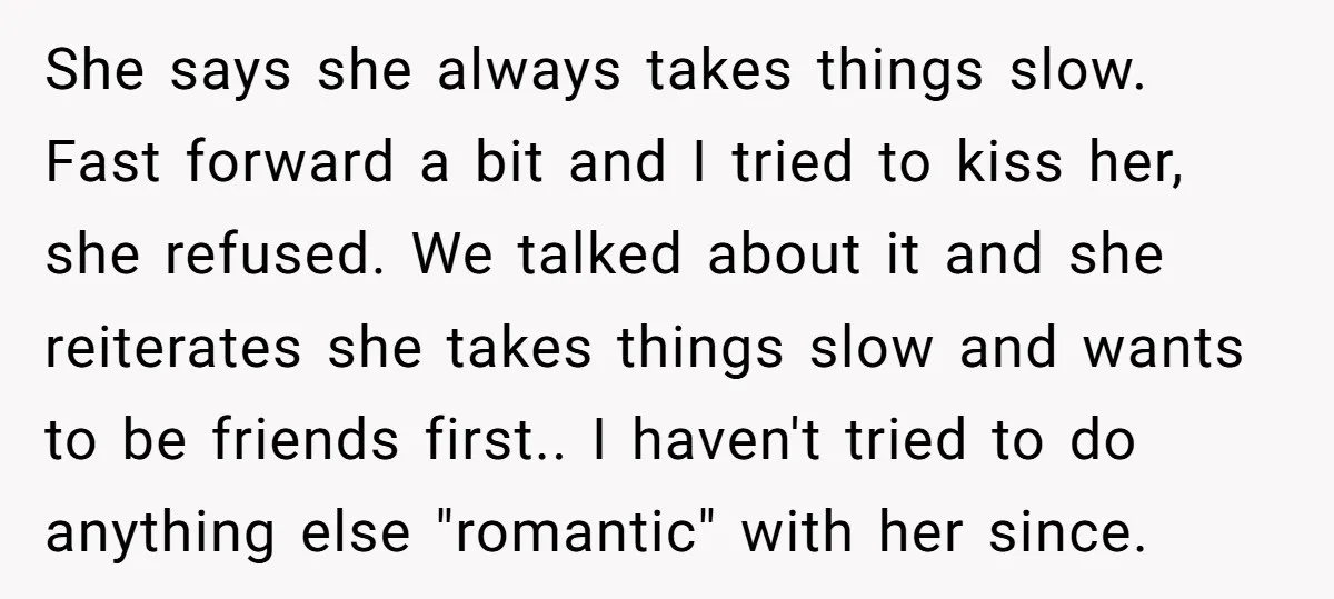 She says she always takes things slow. Fast forward a bit and I tried to kiss her, she refused. We talked about it and she reiterates she takes things slow...