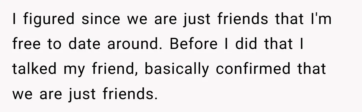 I figured since we are just friends that I'm free to date around. Before I did that I talked my friend, basically confirmed that we are just friends.