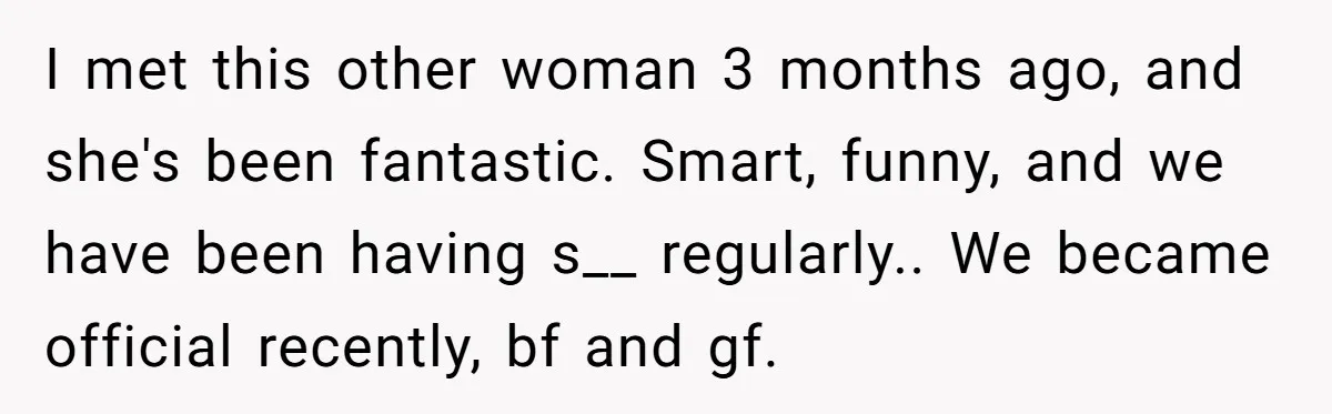 I met this other woman 3 months ago, and she's been fantastic. Smart, funny, and we have been having s__ regularly.. We became official recently, bf and gf.