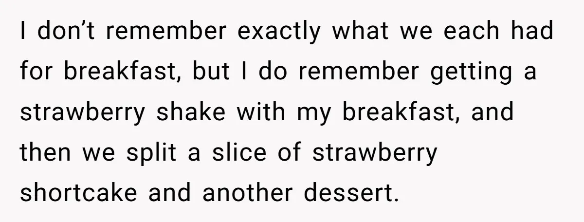 I don’t remember exactly what we each had for breakfast, but I do remember getting a strawberry shake with my breakfast, and then we split a slice of strawberry shortcake...