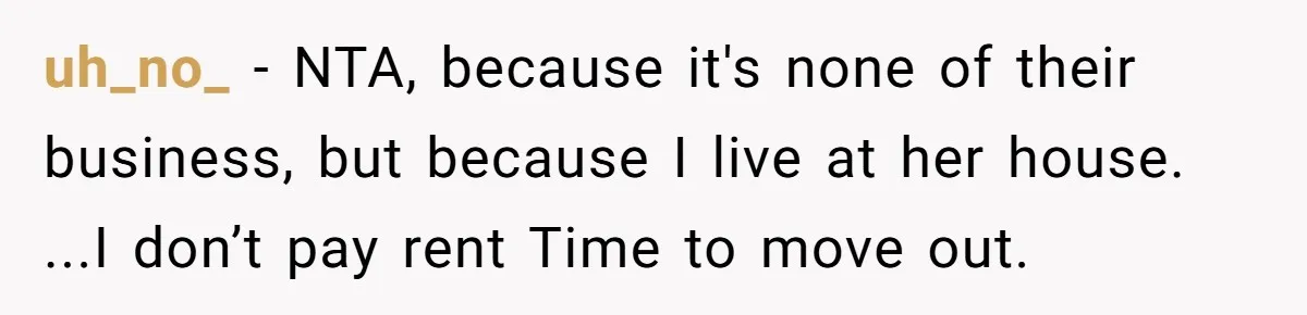 uh_no_ − NTA, because it's none of their business, but because I live at her house. ...I don’t pay rent Time to move out.