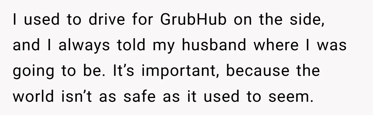 I used to drive for GrubHub on the side, and I always told my husband where I was going to be. It’s important, because the world isn’t as safe as...