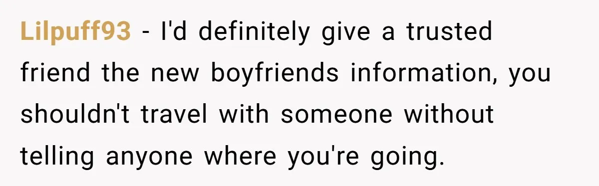 Lilpuff93 − I'd definitely give a trusted friend the new boyfriends information, you shouldn't travel with someone without telling anyone where you're going.