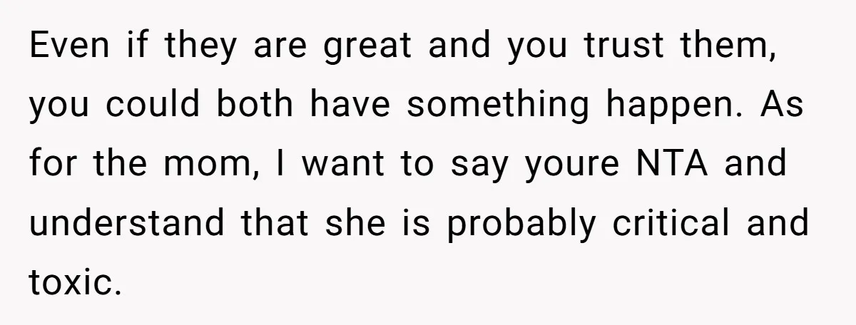 Even if they are great and you trust them, you could both have something happen. As for the mom, I want to say youre NTA and understand that she is...