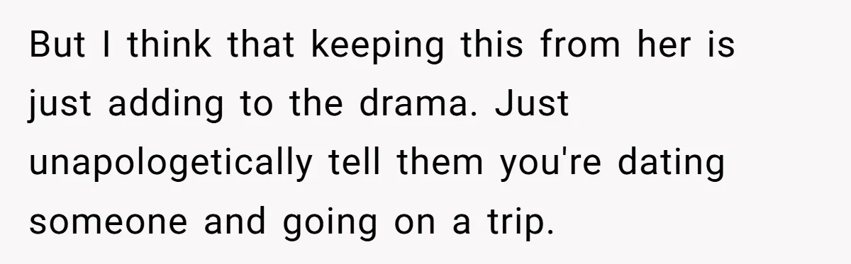 But I think that keeping this from her is just adding to the drama. Just unapologetically tell them you're dating someone and going on a trip.
