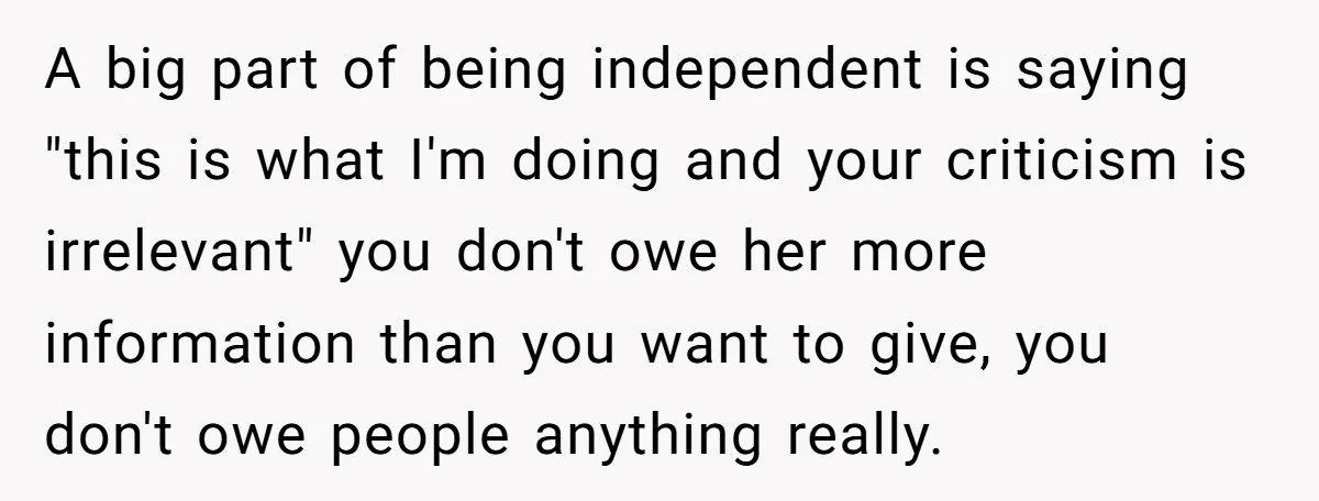 A big part of being independent is saying "this is what I'm doing and your criticism is irrelevant" you don't owe her more information than you want to give, you...