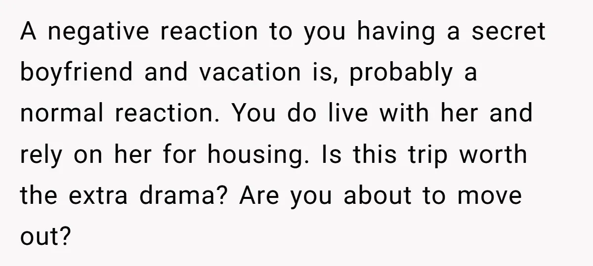 A negative reaction to you having a secret boyfriend and vacation is, probably a normal reaction. You do live with her and rely on her for housing. Is this trip...