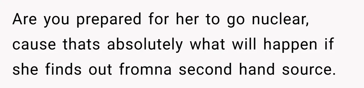 Are you prepared for her to go nuclear, cause thats absolutely what will happen if she finds out fromna second hand source.
