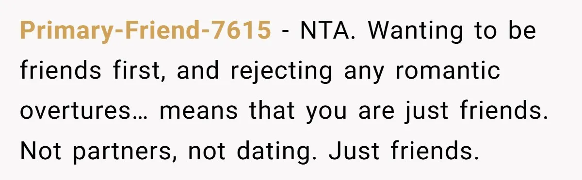 Primary-Friend-7615 − NTA. Wanting to be friends first, and rejecting any romantic overtures… means that you are just friends. Not partners, not dating. Just friends.