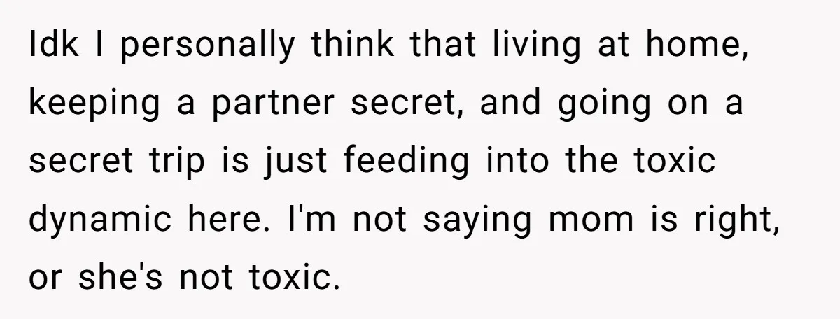 Idk I personally think that living at home, keeping a partner secret, and going on a secret trip is just feeding into the toxic dynamic here. I'm not saying mom...