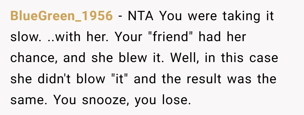 BlueGreen_1956 − NTA You were taking it slow. ..with her. Your "friend" had her chance, and she blew it. Well, in this case she didn't blow "it" and the result...