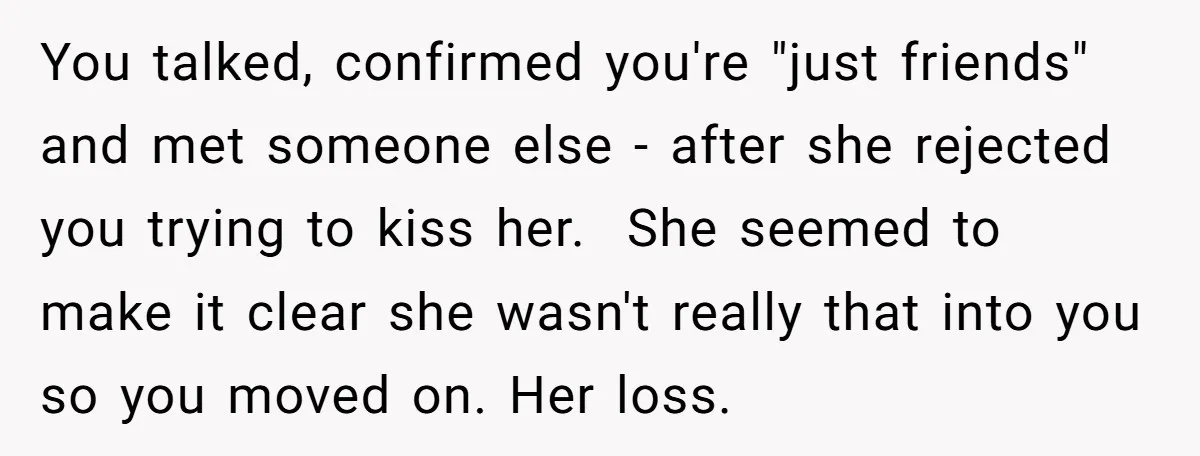 You talked, confirmed you're "just friends" and met someone else - after she rejected you trying to kiss her. She seemed to make it clear she wasn't really that into...