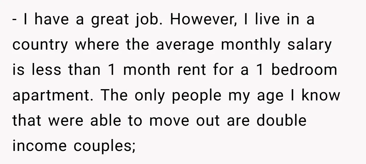 - I have a great job. However, I live in a country where the average monthly salary is less than 1 month rent for a 1 bedroom apartment. The only...