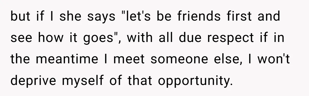 but if I she says "let's be friends first and see how it goes", with all due respect if in the meantime I meet someone else, I won't deprive myself...