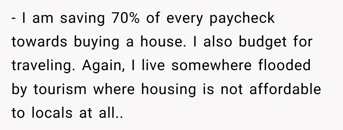 - I am saving 70% of every paycheck towards buying a house. I also budget for traveling. Again, I live somewhere flooded by tourism where housing is not affordable to...