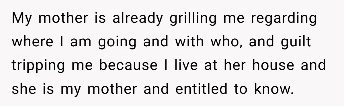 My mother is already grilling me regarding where I am going and with who, and guilt tripping me because I live at her house and she is my mother and...