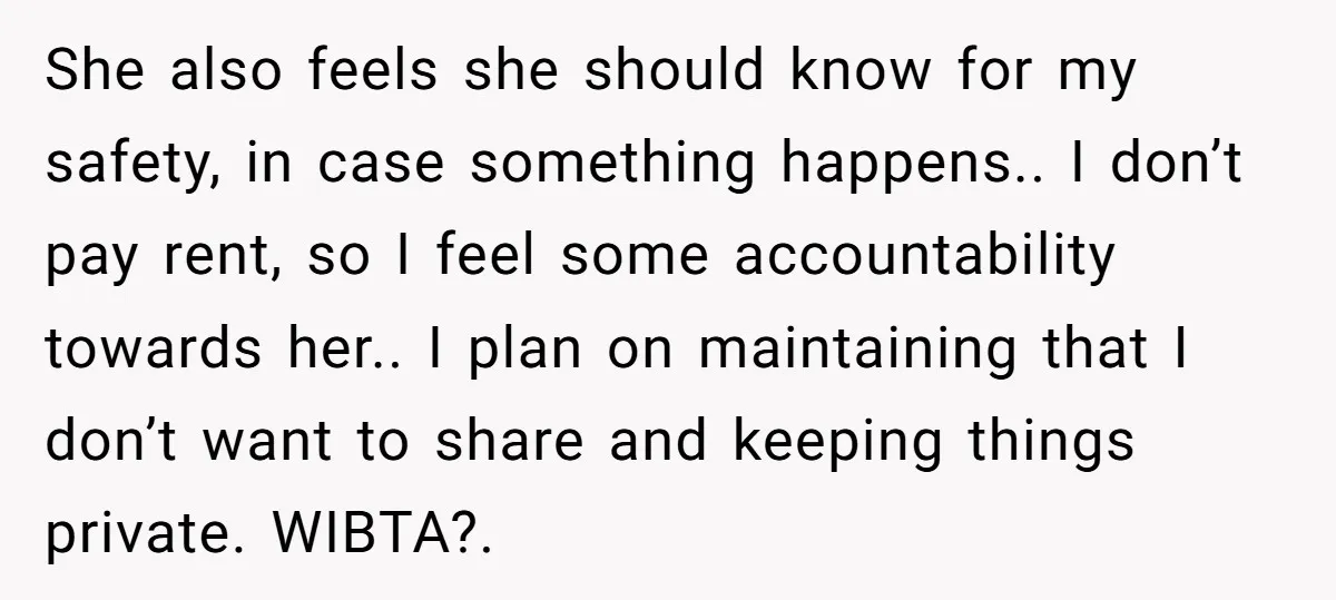 She also feels she should know for my safety, in case something happens.. I don’t pay rent, so I feel some accountability towards her.. I plan on maintaining that I...