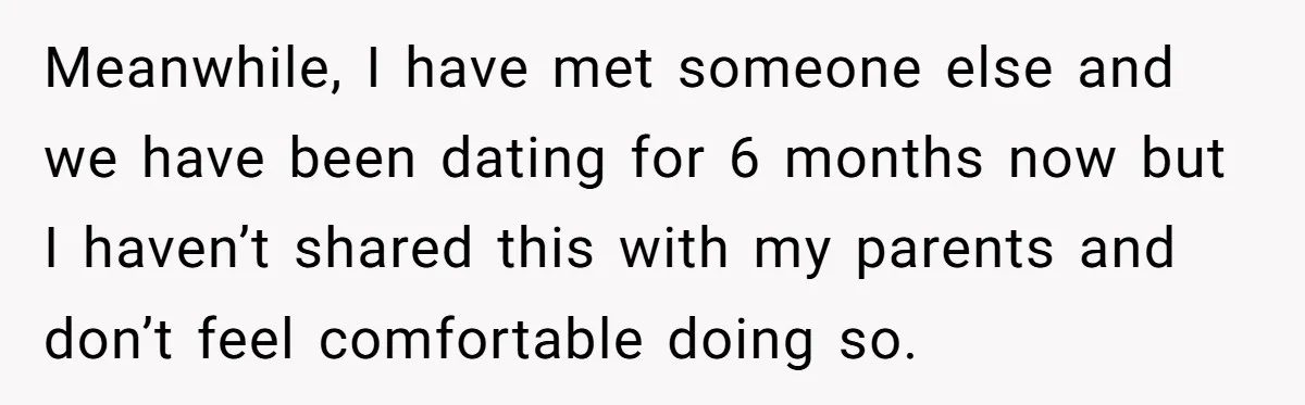 Meanwhile, I have met someone else and we have been dating for 6 months now but I haven’t shared this with my parents and don’t feel comfortable doing so.