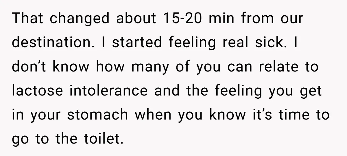 That changed about 15-20 min from our destination. I started feeling real sick. I don’t know how many of you can relate to lactose intolerance and the feeling you get...