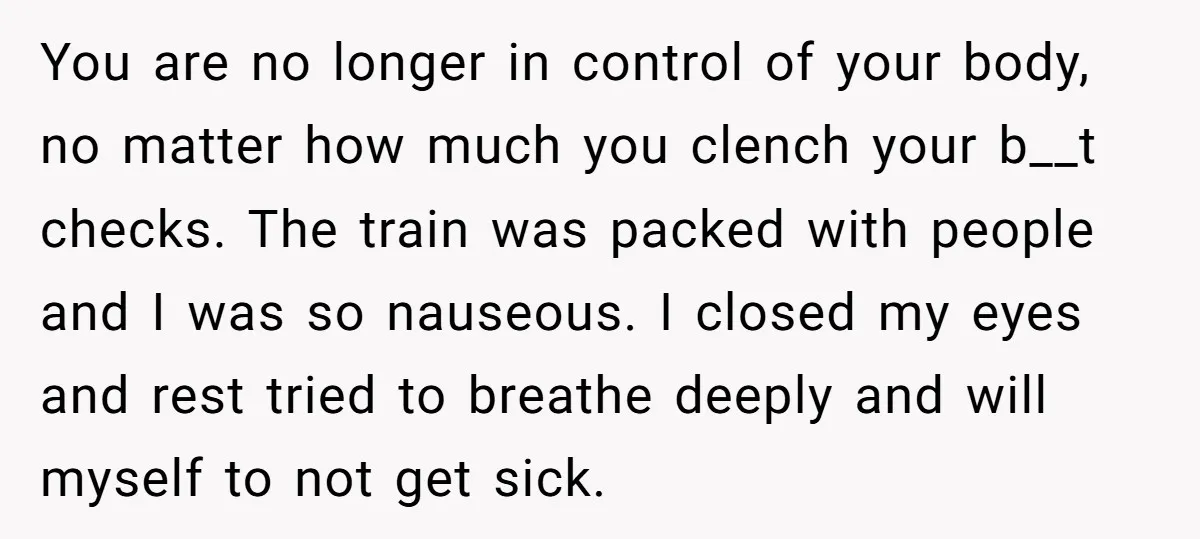 You are no longer in control of your body, no matter how much you clench your b__t checks. The train was packed with people and I was so nauseous. I...