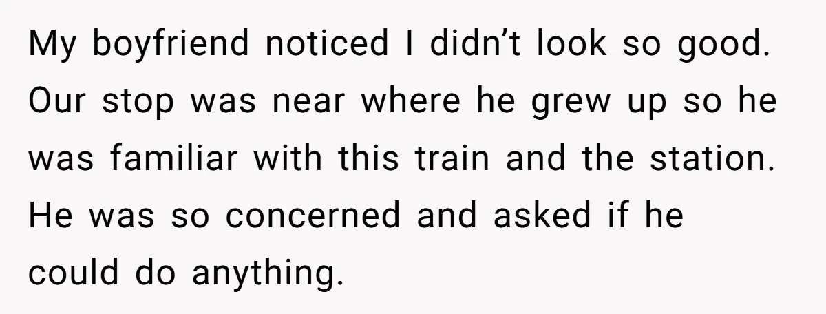 My boyfriend noticed I didn’t look so good. Our stop was near where he grew up so he was familiar with this train and the station. He was so concerned...