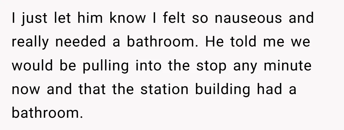 I just let him know I felt so nauseous and really needed a bathroom. He told me we would be pulling into the stop any minute now and that the...