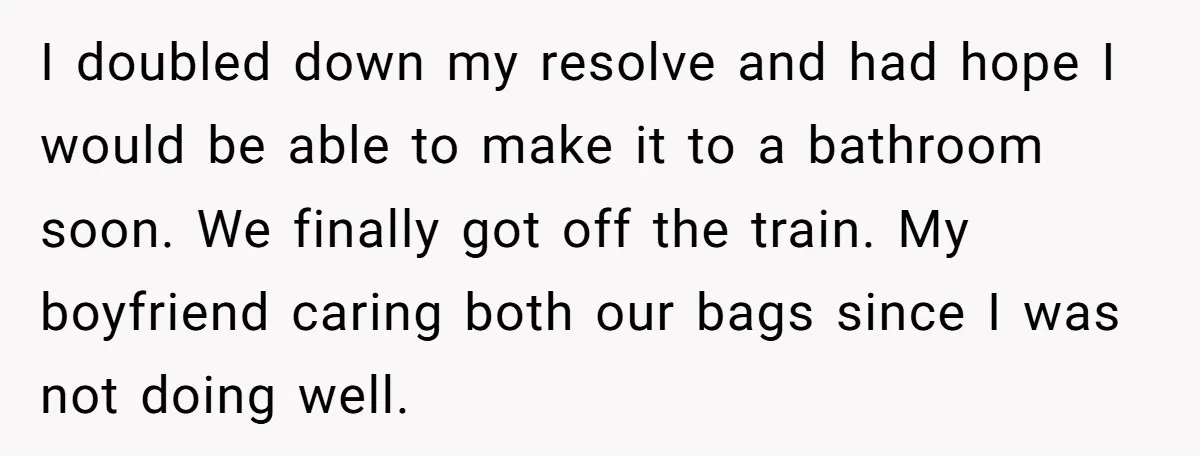 I doubled down my resolve and had hope I would be able to make it to a bathroom soon. We finally got off the train. My boyfriend caring both our...