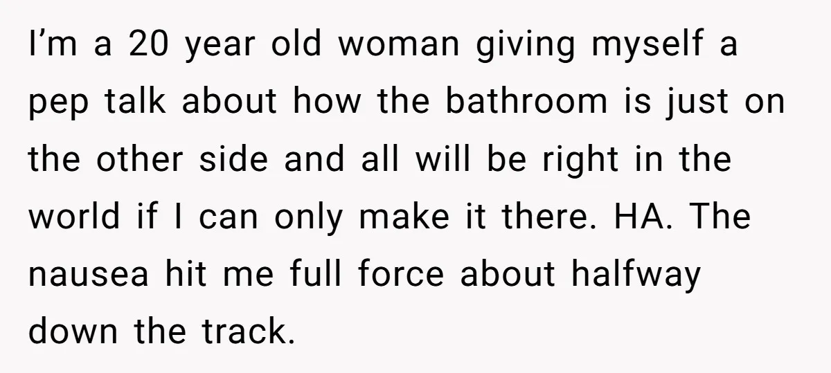 I’m a 20 year old woman giving myself a pep talk about how the bathroom is just on the other side and all will be right in the world if...