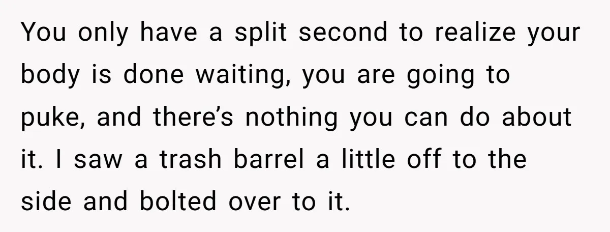 You only have a split second to realize your body is done waiting, you are going to puke, and there’s nothing you can do about it. I saw a trash...