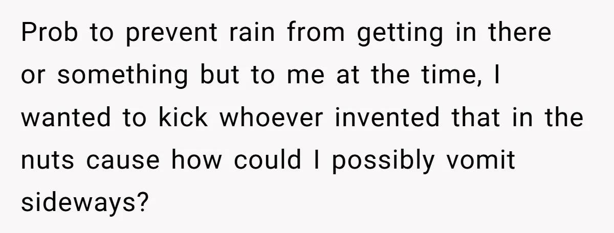 Prob to prevent rain from getting in there or something but to me at the time, I wanted to kick whoever invented that in the nuts cause how could I...