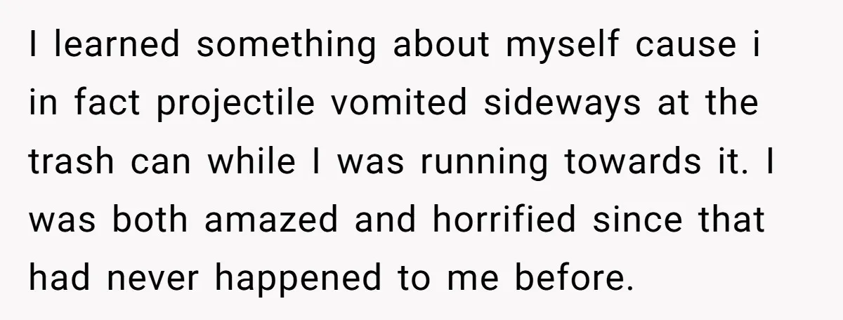 I learned something about myself cause i in fact projectile vomited sideways at the trash can while I was running towards it. I was both amazed and horrified since that...