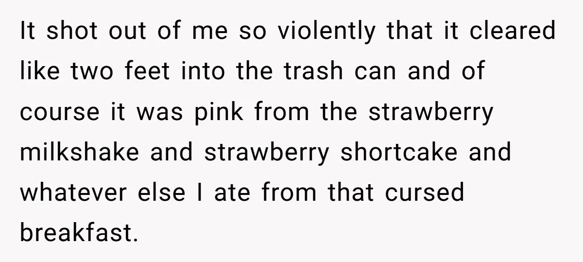 It shot out of me so violently that it cleared like two feet into the trash can and of course it was pink from the strawberry milkshake and strawberry shortcake...