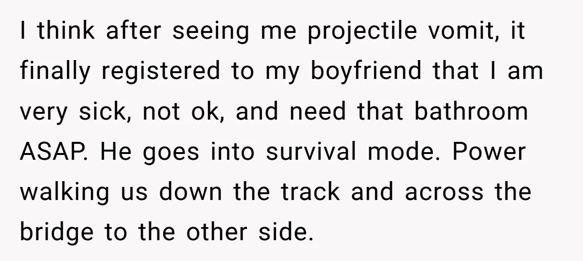 I think after seeing me projectile vomit, it finally registered to my boyfriend that I am very sick, not ok, and need that bathroom ASAP. He goes into survival mode....