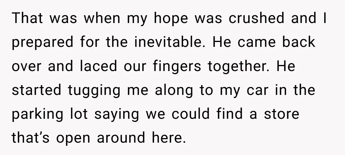 That was when my hope was crushed and I prepared for the inevitable. He came back over and laced our fingers together. He started tugging me along to my car...