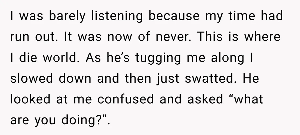 I was barely listening because my time had run out. It was now of never. This is where I die world. As he’s tugging me along I slowed down and...