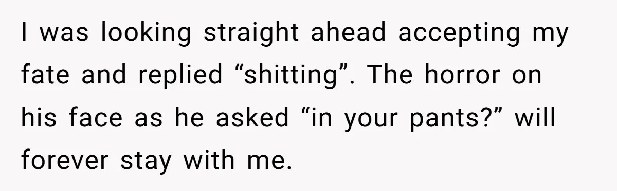I was looking straight ahead accepting my fate and replied “shitting”. The horror on his face as he asked “in your pants?” will forever stay with me.