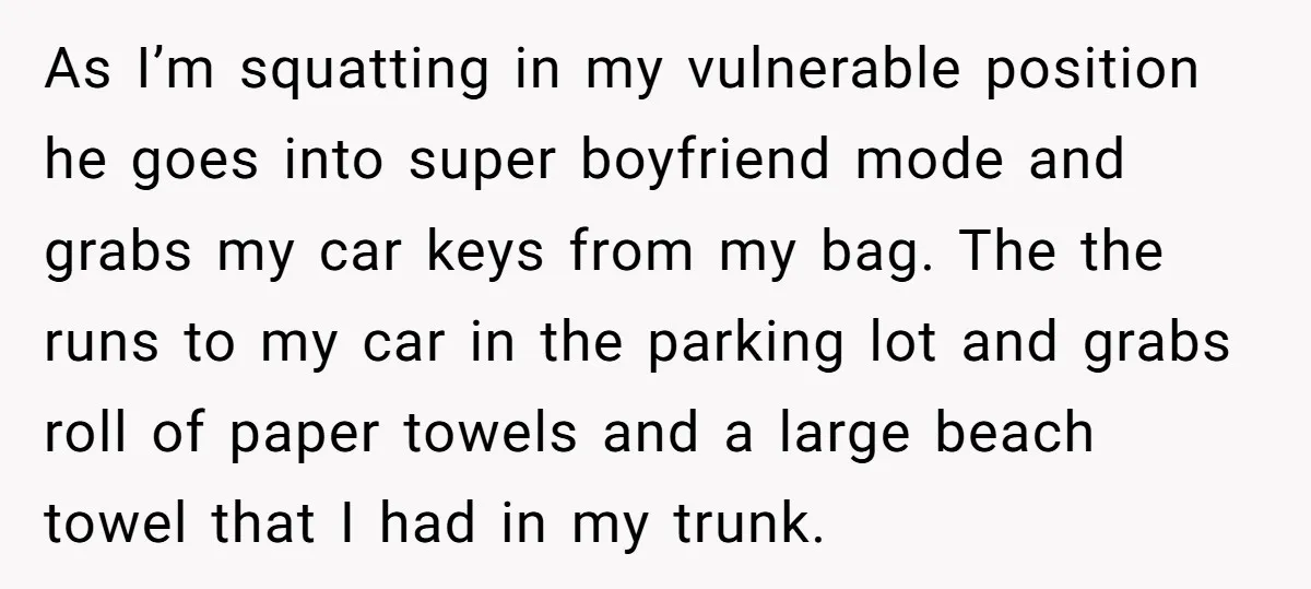 As I’m squatting in my vulnerable position he goes into super boyfriend mode and grabs my car keys from my bag. The the runs to my car in the parking...