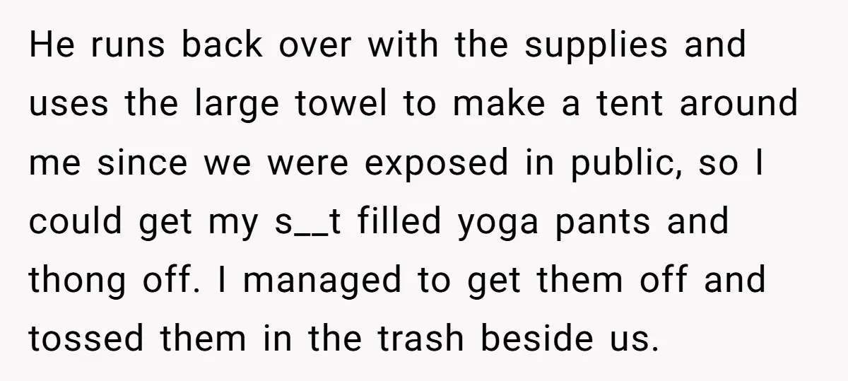 He runs back over with the supplies and uses the large towel to make a tent around me since we were exposed in public, so I could get my s__t...
