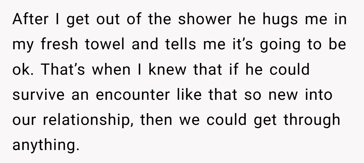 After I get out of the shower he hugs me in my fresh towel and tells me it’s going to be ok. That’s when I knew that if he could...