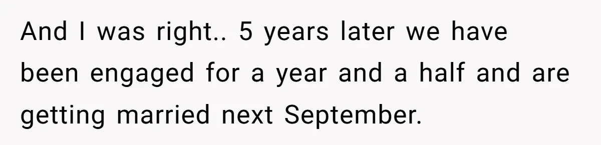 And I was right.. 5 years later we have been engaged for a year and a half and are getting married next September.