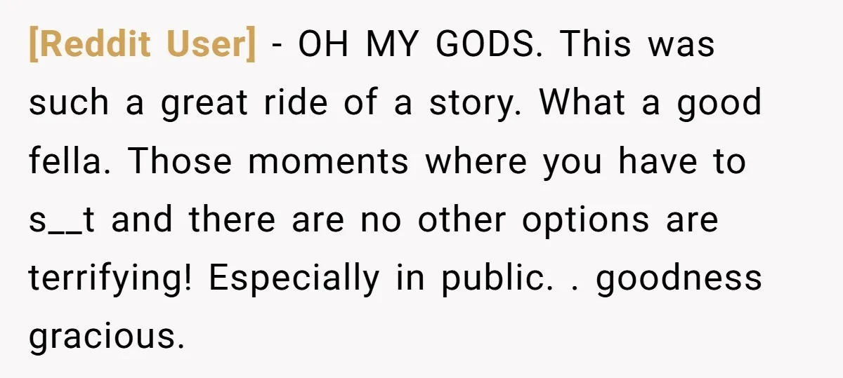[Reddit User] − OH MY GODS. This was such a great ride of a story. What a good fella. Those moments where you have to s__t and there are no...