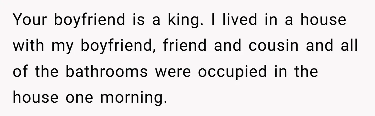 Your boyfriend is a king. I lived in a house with my boyfriend, friend and cousin and all of the bathrooms were occupied in the house one morning.