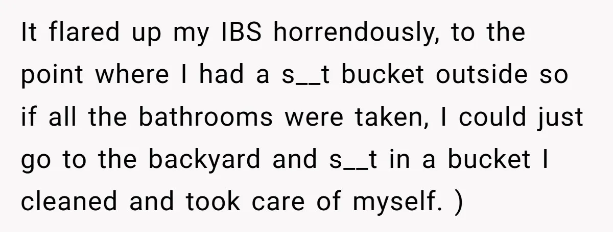 It flared up my IBS horrendously, to the point where I had a s__t bucket outside so if all the bathrooms were taken, I could just go to the backyard...
