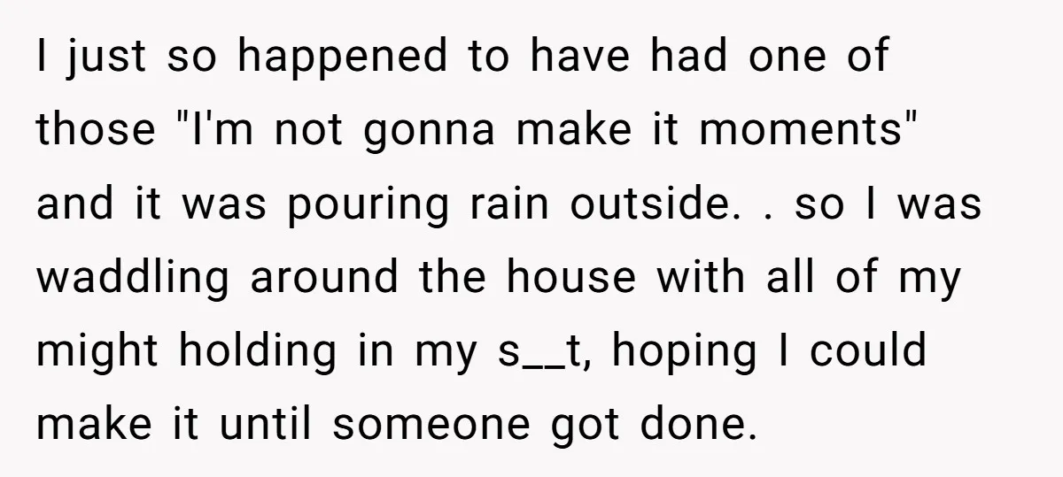 I just so happened to have had one of those "I'm not gonna make it moments" and it was pouring rain outside. . so I was waddling around the house...