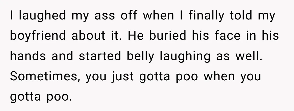 I laughed my ass off when I finally told my boyfriend about it. He buried his face in his hands and started belly laughing as well. Sometimes, you just gotta...