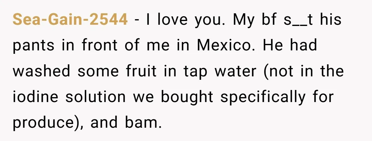 Sea-Gain-2544 − I love you. My bf s__t his pants in front of me in Mexico. He had washed some fruit in tap water (not in the iodine solution we...